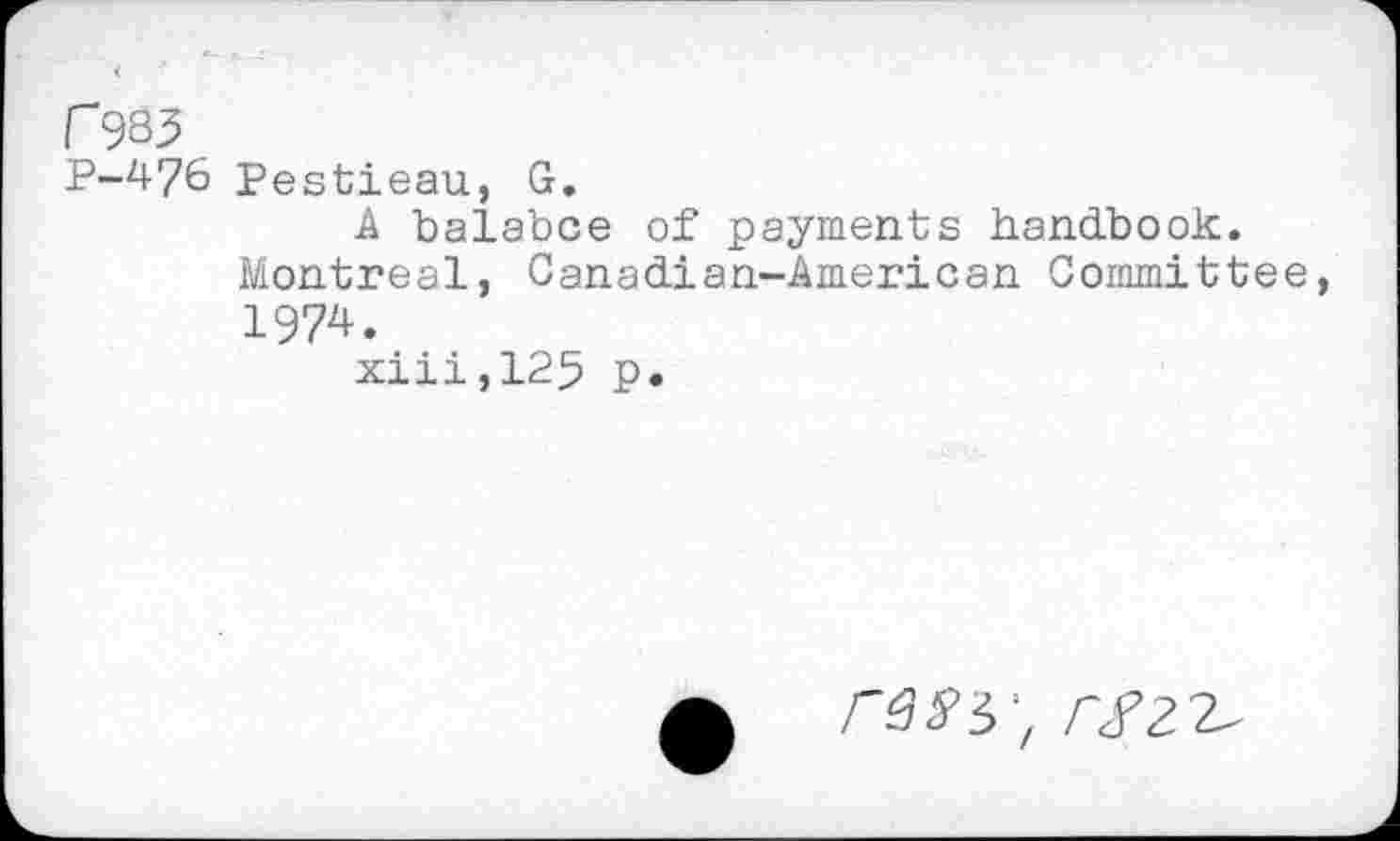 ﻿r 983
p-476 Pestieau, G.
A balance of payments handbook.
Montreal, Canadian-American Committee
1974.
xiii,125 p.
rssi r$z
